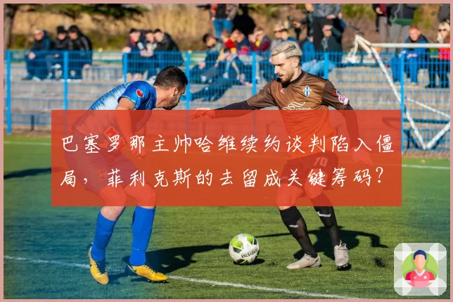 巴塞罗那主帅哈维续约谈判陷入僵局,菲利克斯的去留成关键筹码?