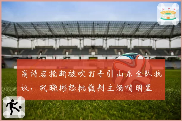 高诗岩抢断被吹打手引山东全队抗议,巩晓彬怒批裁判主场哨明显