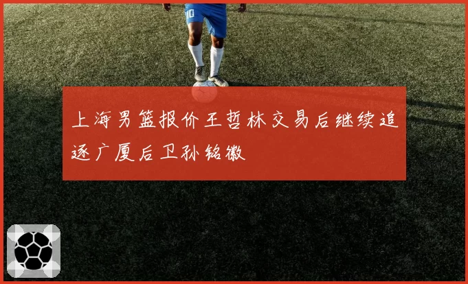 上海男篮报价王哲林交易后继续追逐广厦后卫孙铭徽