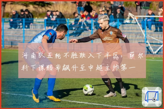 河南队五轮不胜跌入下半区,萨尔科下课赔率飙升至中超主帅第一