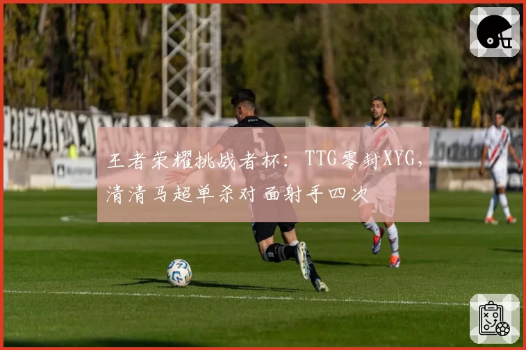 王者荣耀挑战者杯：TTG零封XYG，清清马超单杀对面射手四次