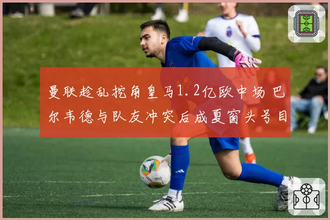 曼联趁乱挖角皇马1.2亿欧中场 巴尔韦德与队友冲突后成夏窗头号目标