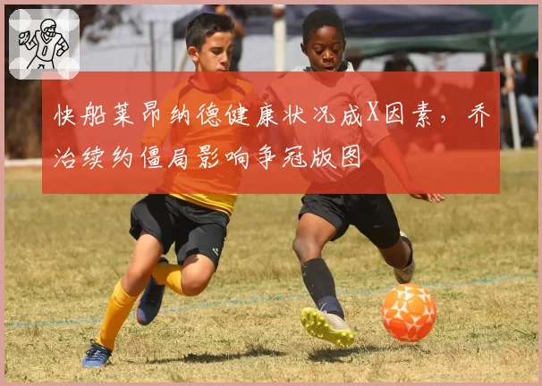 快船莱昂纳德健康状况成X因素，乔治续约僵局影响争冠版图
