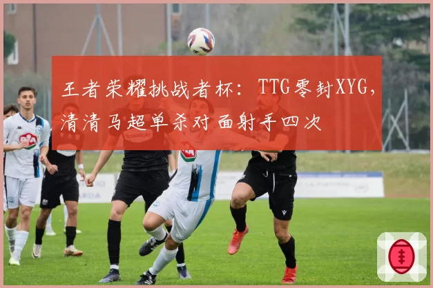 王者荣耀挑战者杯：TTG零封XYG，清清马超单杀对面射手四次