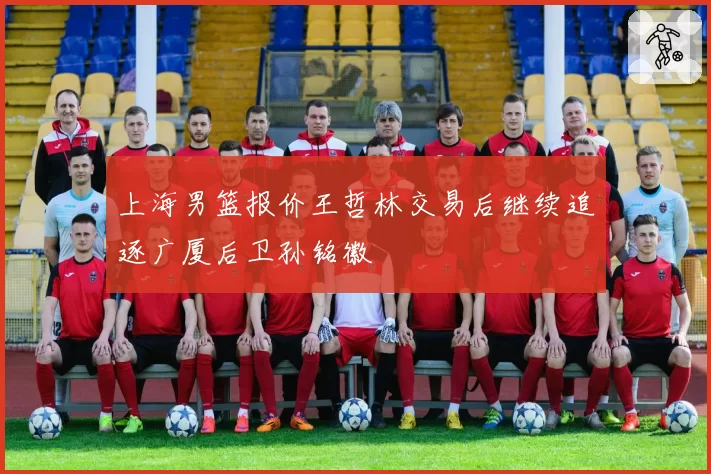 上海男篮报价王哲林交易后继续追逐广厦后卫孙铭徽