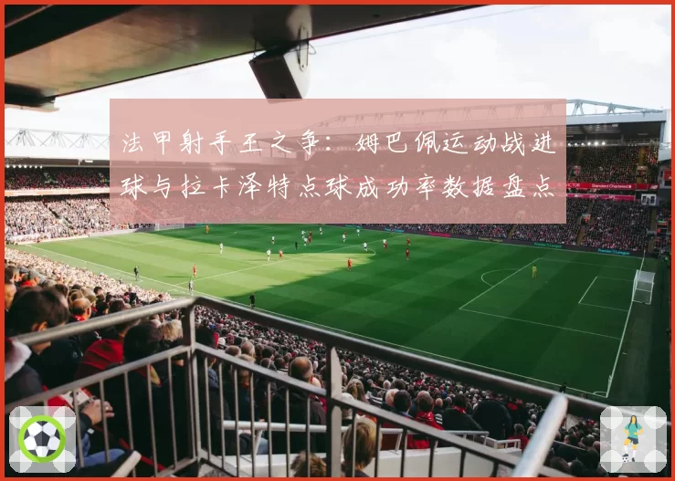 法甲射手王之争：姆巴佩运动战进球与拉卡泽特点球成功率数据盘点