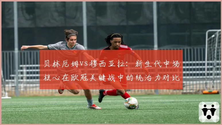 贝林厄姆vs穆西亚拉：新生代中场核心在欧冠关键战中的统治力对比