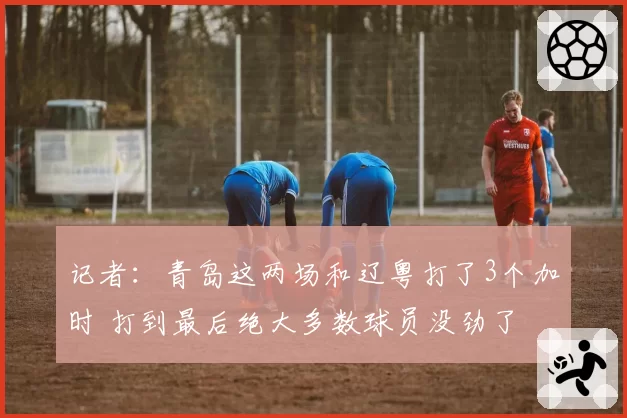 记者:青岛这两场和辽粤打了3个加时 打到最后绝大多数球员没劲了
