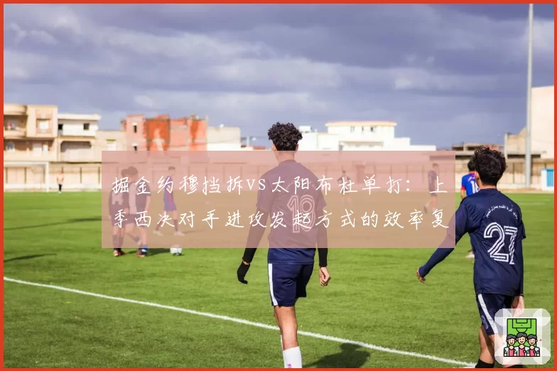 掘金约穆挡拆vs太阳布杜单打:上季西决对手进攻发起方式的效率复盘