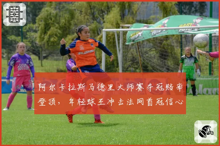 阿尔卡拉斯马德里大师赛夺冠赔率登顶,年轻球王冲击法网首冠信心十足