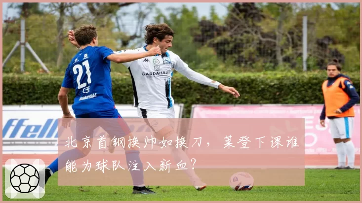 北京首钢换帅如换刀,莱登下课谁能为球队注入新血?