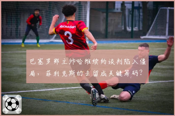 巴塞罗那主帅哈维续约谈判陷入僵局,菲利克斯的去留成关键筹码?
