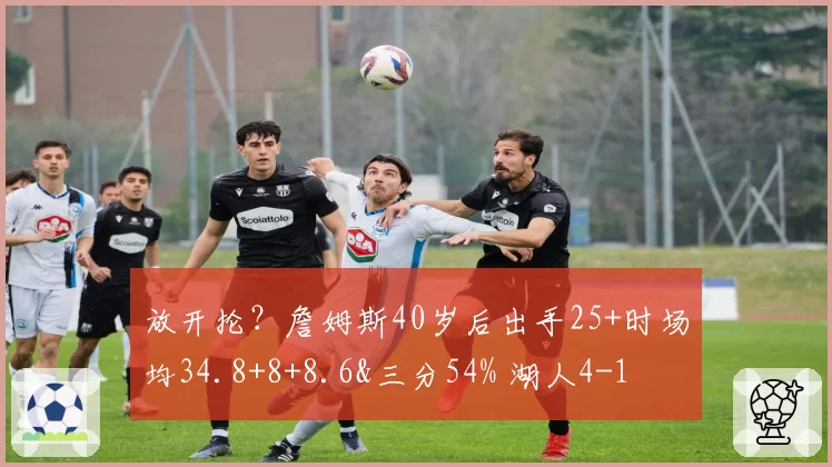 放开抡?詹姆斯40岁后出手25+时场均34.8+8+8.6&三分54% 湖人4-1