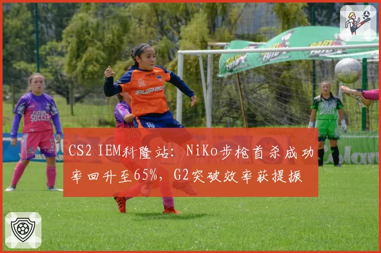 CS2 IEM科隆站：NiKo步枪首杀成功率回升至65%，G2突破效率获提振