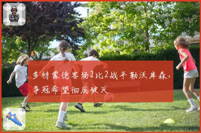 多特蒙德客场2比2战平勒沃库森,争冠希望彻底破灭