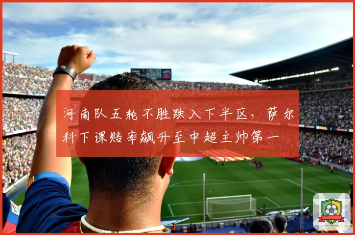 河南队五轮不胜跌入下半区,萨尔科下课赔率飙升至中超主帅第一