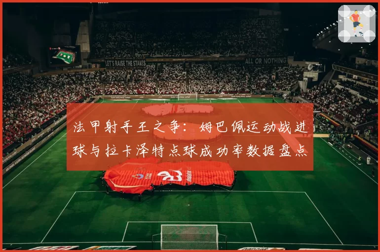 法甲射手王之争:姆巴佩运动战进球与拉卡泽特点球成功率数据盘点