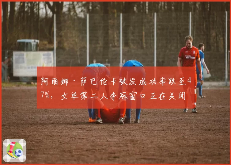 阿丽娜·萨巴伦卡破发成功率跌至47%,女单第二人夺冠窗口正在关闭?