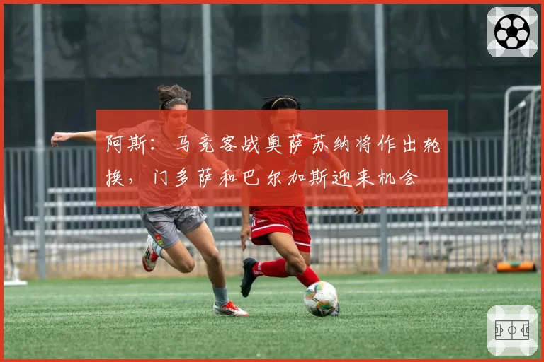 阿斯：马竞客战奥萨苏纳将作出轮换，门多萨和巴尔加斯迎来机会