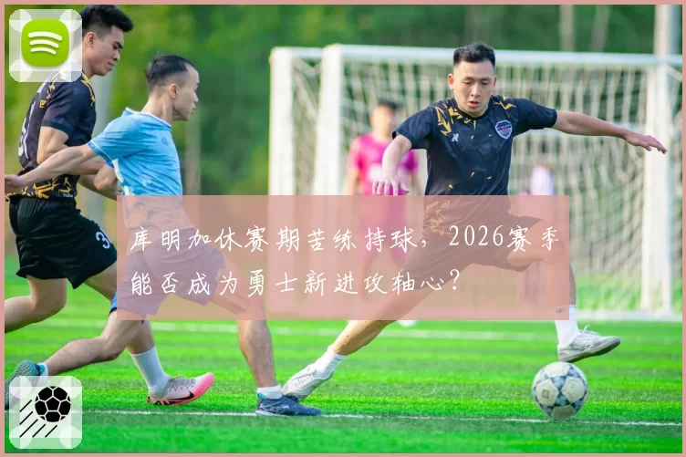 库明加休赛期苦练持球，2026赛季能否成为勇士新进攻轴心？