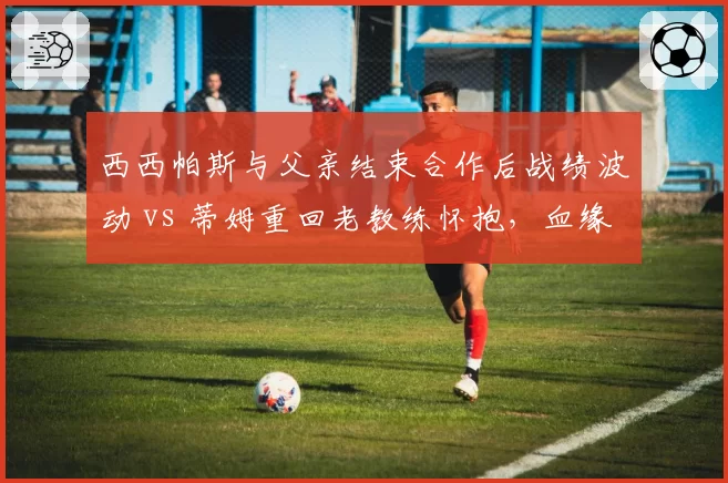 西西帕斯与父亲结束合作后战绩波动 vs 蒂姆重回老教练怀抱，血缘关系影响竞技状态