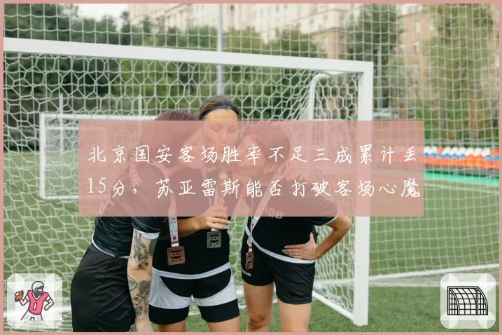 北京国安客场胜率不足三成累计丢15分,苏亚雷斯能否打破客场心魔保住亚冠区?