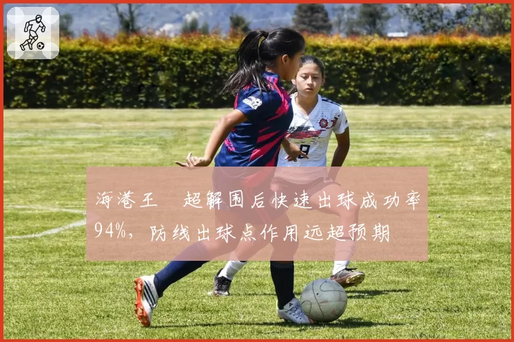 海港王燊超解围后快速出球成功率94%，防线出球点作用远超预期