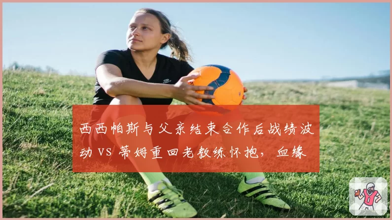 西西帕斯与父亲结束合作后战绩波动 vs 蒂姆重回老教练怀抱，血缘关系影响竞技状态