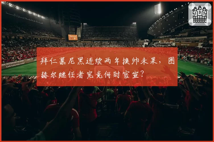 拜仁慕尼黑连续两年换帅未果，图赫尔继任者究竟何时官宣？