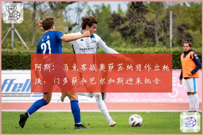阿斯:马竞客战奥萨苏纳将作出轮换,门多萨和巴尔加斯迎来机会