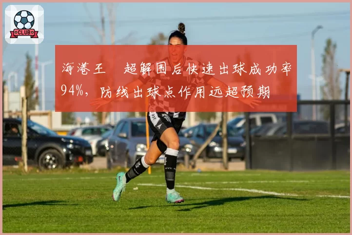 海港王燊超解围后快速出球成功率94%，防线出球点作用远超预期