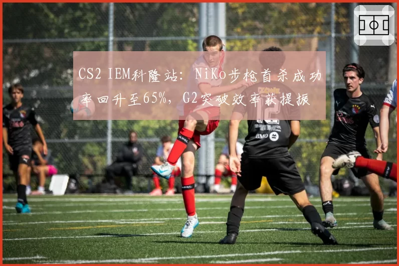 CS2 IEM科隆站：NiKo步枪首杀成功率回升至65%，G2突破效率获提振