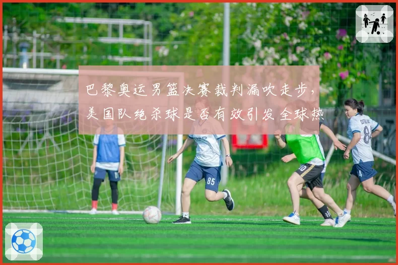 巴黎奥运男篮决赛裁判漏吹走步，美国队绝杀球是否有效引发全球热议
