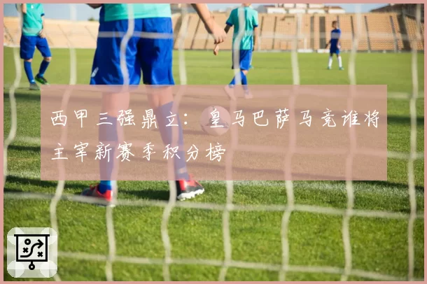 西甲三强鼎立：皇马巴萨马竞谁将主宰新赛季积分榜