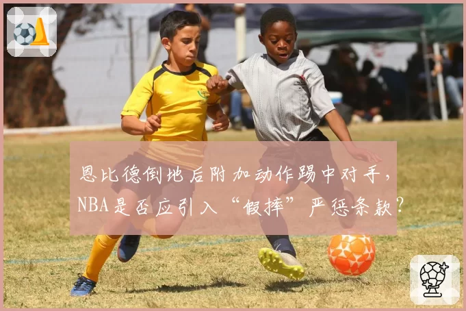 恩比德倒地后附加动作踢中对手,NBA是否应引入“假摔”严惩条款?