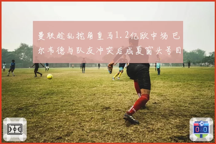 曼联趁乱挖角皇马1.2亿欧中场 巴尔韦德与队友冲突后成夏窗头号目标