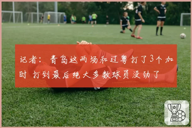 记者:青岛这两场和辽粤打了3个加时 打到最后绝大多数球员没劲了