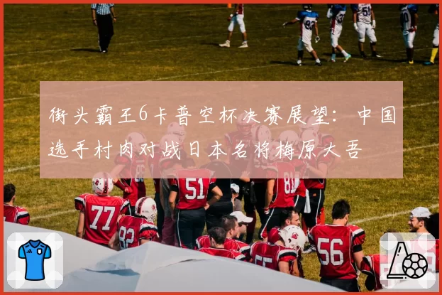 街头霸王6卡普空杯决赛展望:中国选手村肉对战日本名将梅原大吾
