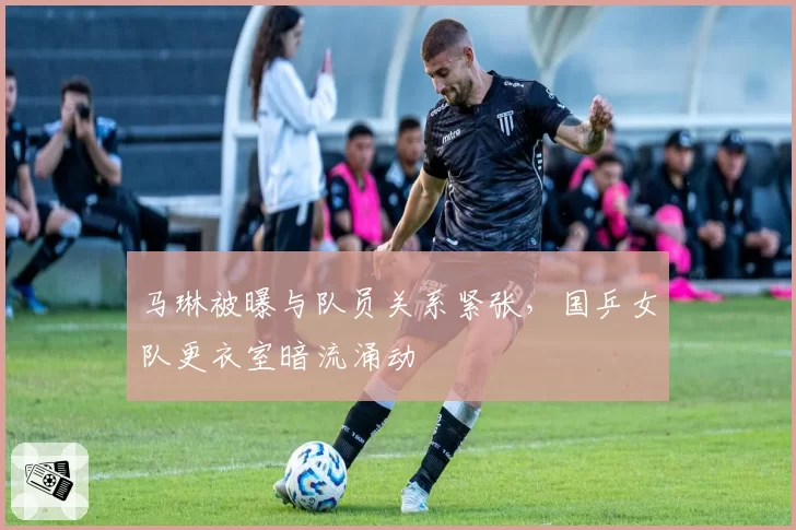 马琳被曝与队员关系紧张，国乒女队更衣室暗流涌动