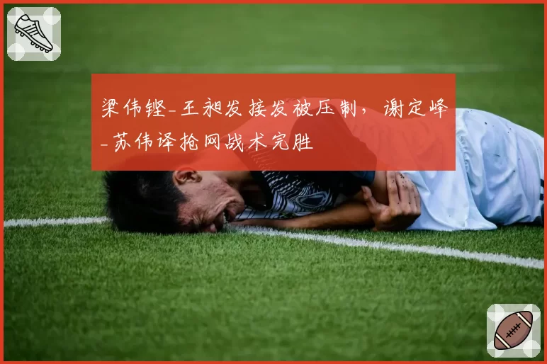 梁伟铿_王昶发接发被压制，谢定峰_苏伟译抢网战术完胜