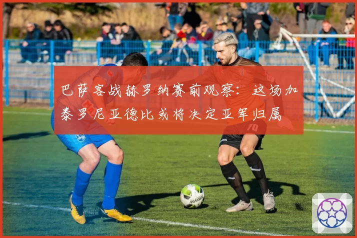 巴萨客战赫罗纳赛前观察:这场加泰罗尼亚德比或将决定亚军归属