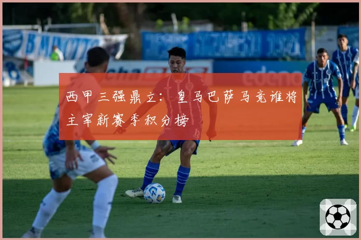 西甲三强鼎立：皇马巴萨马竞谁将主宰新赛季积分榜