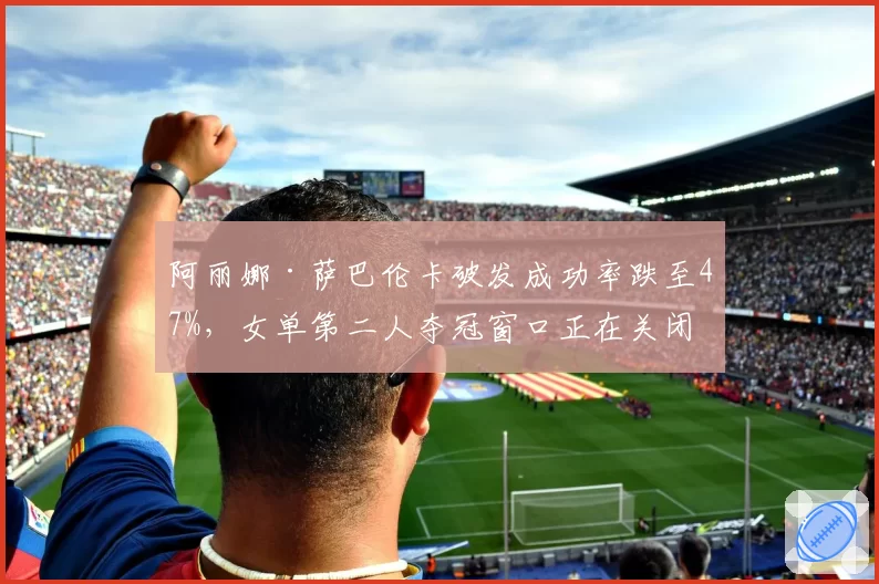阿丽娜·萨巴伦卡破发成功率跌至47%,女单第二人夺冠窗口正在关闭?