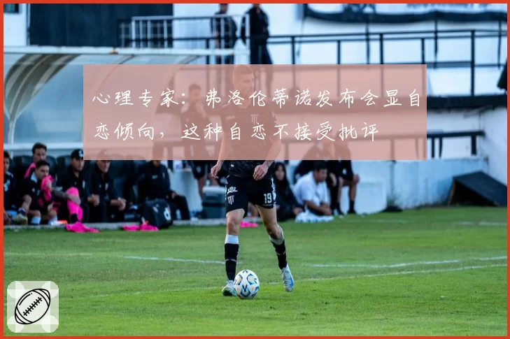 心理专家：弗洛伦蒂诺发布会显自恋倾向，这种自恋不接受批评