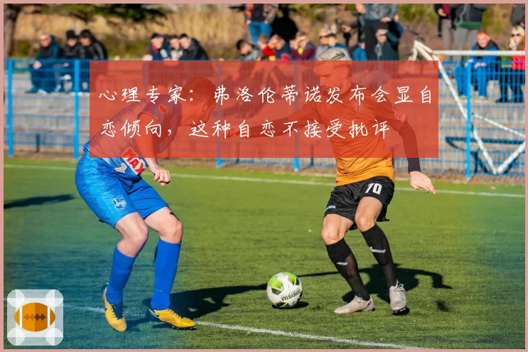 心理专家:弗洛伦蒂诺发布会显自恋倾向,这种自恋不接受批评