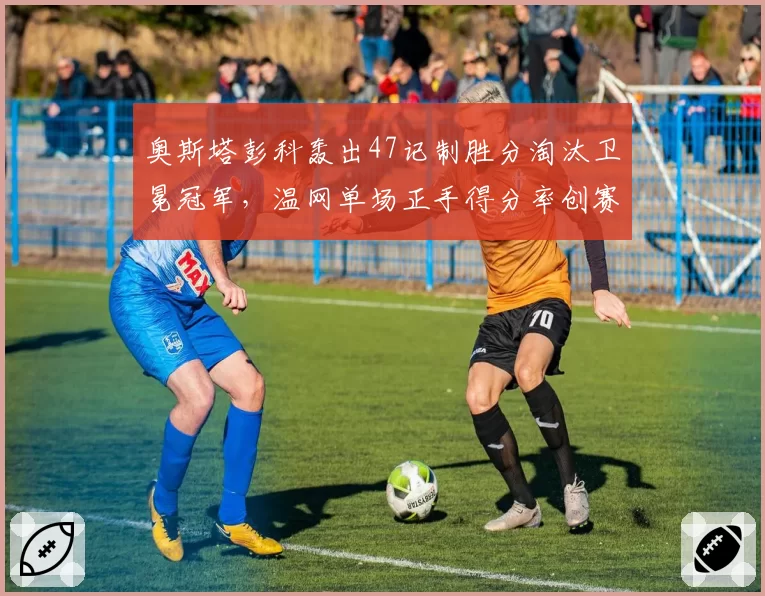 奥斯塔彭科轰出47记制胜分淘汰卫冕冠军，温网单场正手得分率创赛会新高