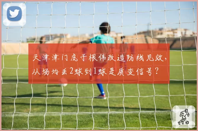 天津津门虎于根伟改造防线见效,从场均丢2球到1球是质变信号?