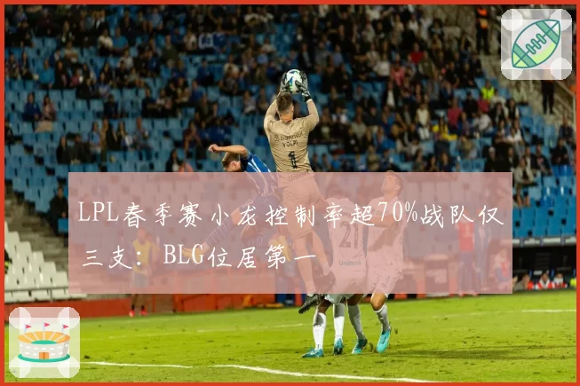 LPL春季赛小龙控制率超70%战队仅三支：BLG位居第一