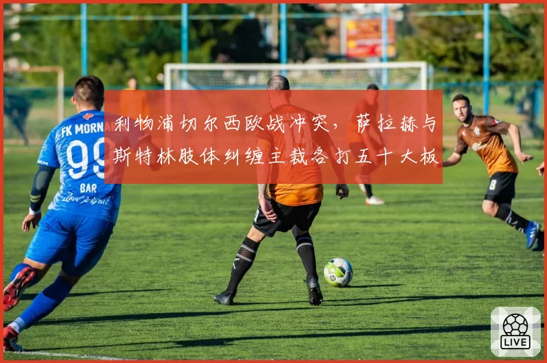 利物浦切尔西欧战冲突,萨拉赫与斯特林肢体纠缠主裁各打五十大板双标遭批