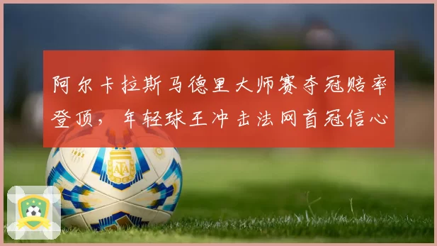 阿尔卡拉斯马德里大师赛夺冠赔率登顶,年轻球王冲击法网首冠信心十足
